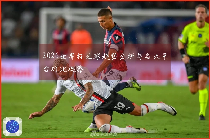 2026世界杯让球趋势分析与各大平台对比观察